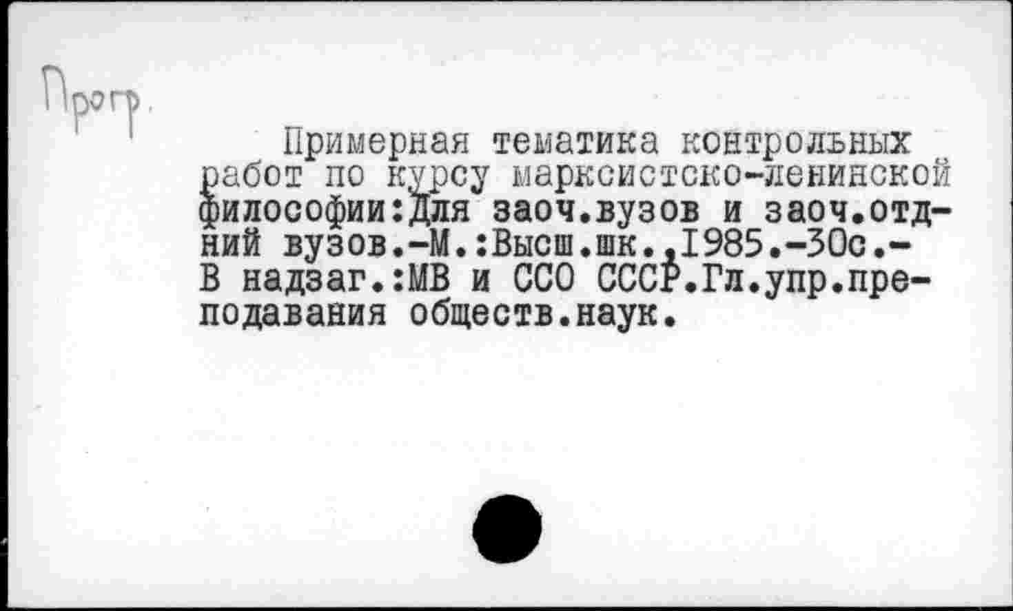 ﻿Примерная тематика контрольных работ по курсу марксистско-ленинской философии:Для заоч.вузов и заоч.отд-ний вузов.-М.:Высш.шк.,1985.-30с.-В надзаг.:МВ и ССО СССР.Гл.упр.преподавания обществ.наук.